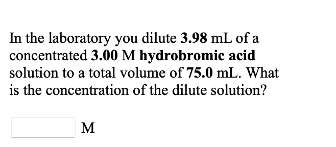 In the laboratory you dilute 3.98 mL of a
concentrated 3.00 M hydrobromic acid
solution to a total volume of 75.0 mL. What
is the concentration of the dilute solution?
M
