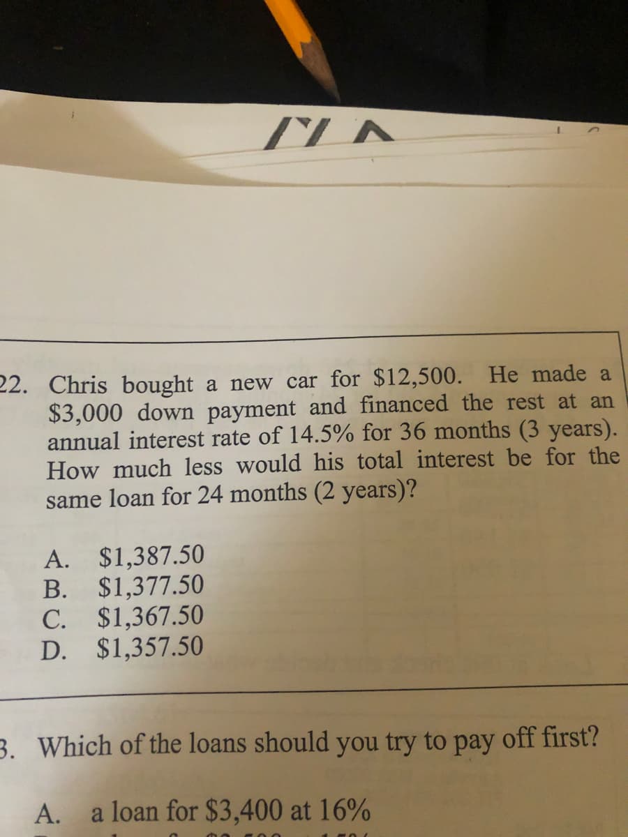22. Chris bought a new car for $12,500. He made a
$3,000 down payment and financed the rest at an
annual interest rate of 14.5% for 36 months (3 years).
How much less would his total interest be for the
same loan for 24 months (2 years)?
A. $1,387.50
B. $1,377.50
C. $1,367.50
D. $1,357.50
3. Which of the loans should you try to pay off first?
A.
a loan for $3,400 at 16%
