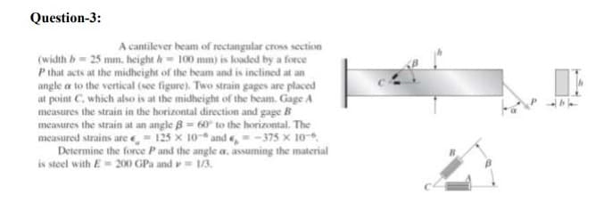 Question-3:
A cantilever beam of rectangular cross section
(width b= 25 mm. height h 100 mm) is loaded by a force
P that acts at the midheight of the beam and is inclined at an
angle a to the vertical (see figure). Two strain gages are placed
at point C. which also is at the midheight of the beam. Gage A
measures the strain in the horizontal direction and gage B
measures the strain at an angle B= 60 to the horizontal. The
measured strains are e, = 125 x 10-* and e, = -375 x 10-.
Determine the force Pand the angle a, assuming the material
is steel with E= 200 GPa and = 1/3.
