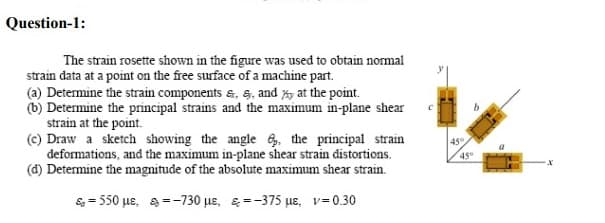 Question-1:
The strain rosette shown in the figure was used to obtain normal
strain data at a point on the free surface of a machine part.
(a) Determine the strain components &, S, and %, at the point.
(b) Determine the principal strains and the maximum in-plane shear
strain at the point.
(c) Draw a sketch showing the angle 6, the principal strain
deformations, and the maximum in-plane shear strain distortions.
(d) Determine the magnitude of the absolute maximum shear strain.
45
45
&- 50 με, 8--730 με , ε375 με, ν-0.30
