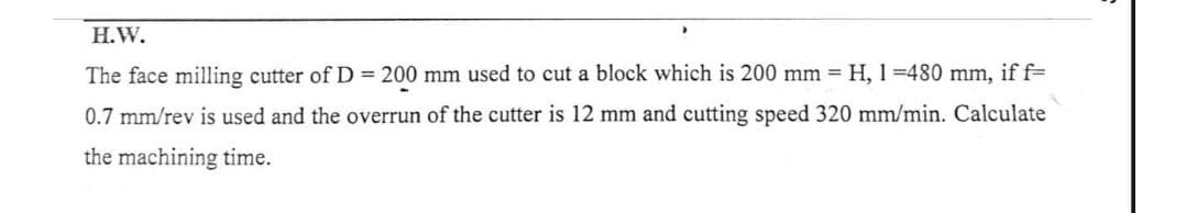 H.W.
The face milling cutter of D= 200 mm used to cut a block which is 200 mm = H, 1=480 mm, if f=
0.7 mm/rev is used and the overrun of the cutter is 12 mm and cutting speed 320 mm/min. Calculate
the machining time.
