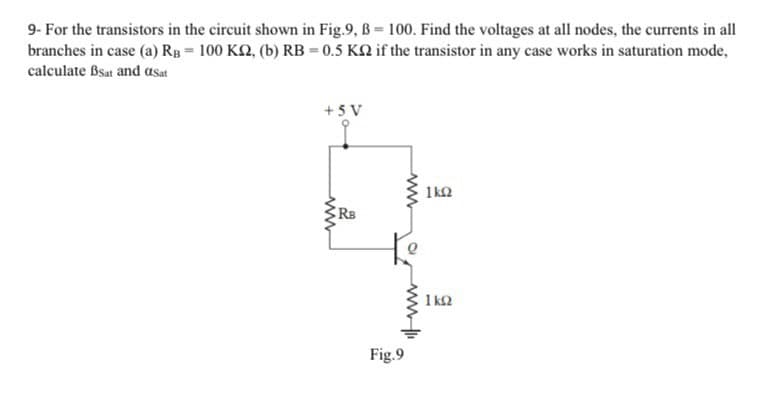 9- For the transistors in the circuit shown in Fig.9, B 100. Find the voltages at all nodes, the currents in all
branches in case (a) Rg = 100 K2, (b) RB = 0.5 KN if the transistor in any case works in saturation mode,
calculate Bsat and asat
+ 5 V
1ka
Rs
1 k2
Fig.9
ww
