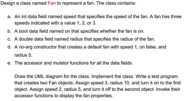 Design a class named Fan to represent a fan. The class contains:
a. An int data field named speed that specifies the speed of the fan. A fan has three
speeds indicated with a value 1, 2, or 3.
b. A bool data field named on that specifies whether the fan is on.
c. A double data field named radius that specifies the radius of the fan.
d. A no-arg constructor that creates a default fan with speed 1, on false, and
radius 5.
e. The accessor and mutator functions for all the data fields.
Draw the UML diagram for the class. Implement the class. Write a test program
that creates two Fan objects. Assign speed 3, radius 10, and turn it on to the first
object. Assign speed 2, radius 5, and turn it off to the second object. Invoke their
accessor functions to display the fan properties.