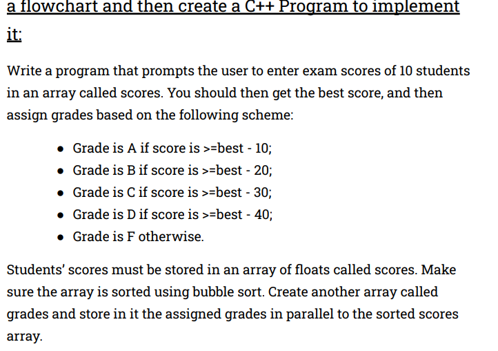 a flowchart and then create a C++ Program to implement
it:
Write a program that prompts the user to enter exam scores of 10 students
in an array called scores. You should then get the best score, and then
assign grades based on the following scheme:
• Grade is A if score is >=best - 10;
• Grade is Bif score is >=best - 20;
• Grade is C if score is >=best - 30;
• Grade is D if score is >=best - 40;
• Grade is F otherwise.
Students' scores must be stored in an array of floats called scores. Make
sure the array is sorted using bubble sort. Create another array called
grades and store in it the assigned grades in parallel to the sorted scores
array.
