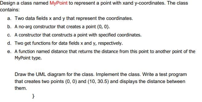 Design a class named MyPoint to represent a point with xand y-coordinates. The class
contains:
a. Two data fields x and y that represent the coordinates.
b. A no-arg constructor that creates a point (0, 0).
c. A constructor that constructs a point with specified coordinates.
d. Two get functions for data fields x and y, respectively.
e. A function named distance that returns the distance from this point to another point of the
MyPoint type.
Draw the UML diagram for the class. Implement the class. Write a test program
that creates two points (0, 0) and (10, 30.5) and displays the distance between
them.
}