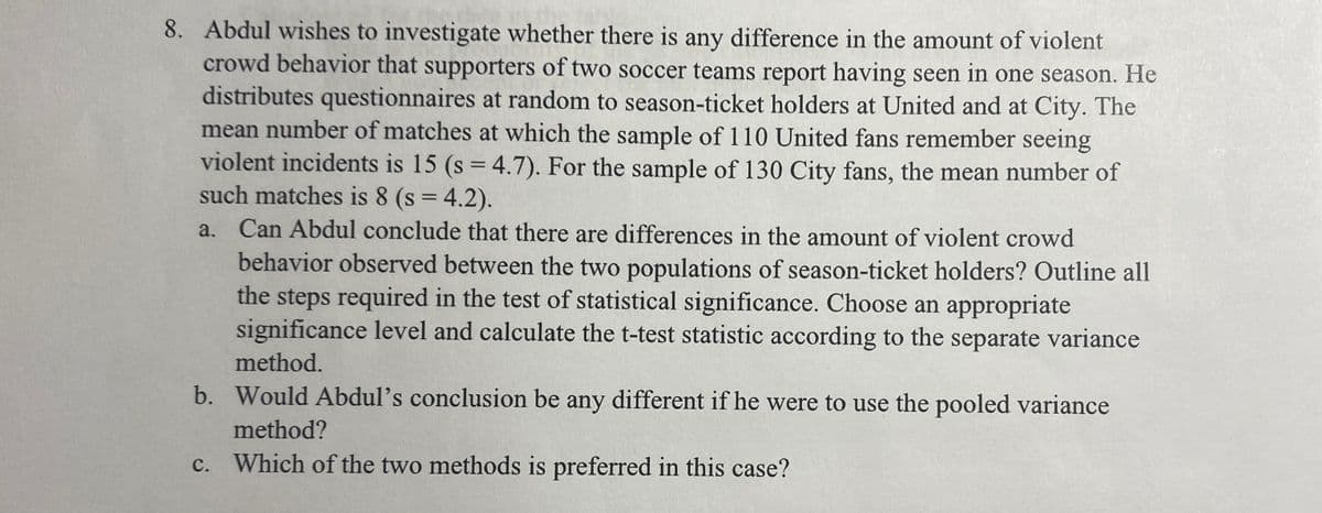8. Abdul wishes to investigate whether there is any difference in the amount of violent
crowd behavior that supporters of two soccer teams report having seen in one season. He
distributes questionnaires at random to season-ticket holders at United and at City. The
mean number of matches at which the sample of 110 United fans remember seeing
violent incidents is 15 (s = 4.7). For the sample of 130 City fans, the mean number of
such matches is 8 (s = 4.2).
a. Can Abdul conclude that there are differences in the amount of violent crowd
behavior observed between the two populations of season-ticket holders? Outline all
the steps required in the test of statistical significance. Choose an appropriate
significance level and calculate the t-test statistic according to the separate variance
method.
b. Would Abdul's conclusion be any different if he were to use the pooled variance
method?
c. Which of the two methods is preferred in this case?