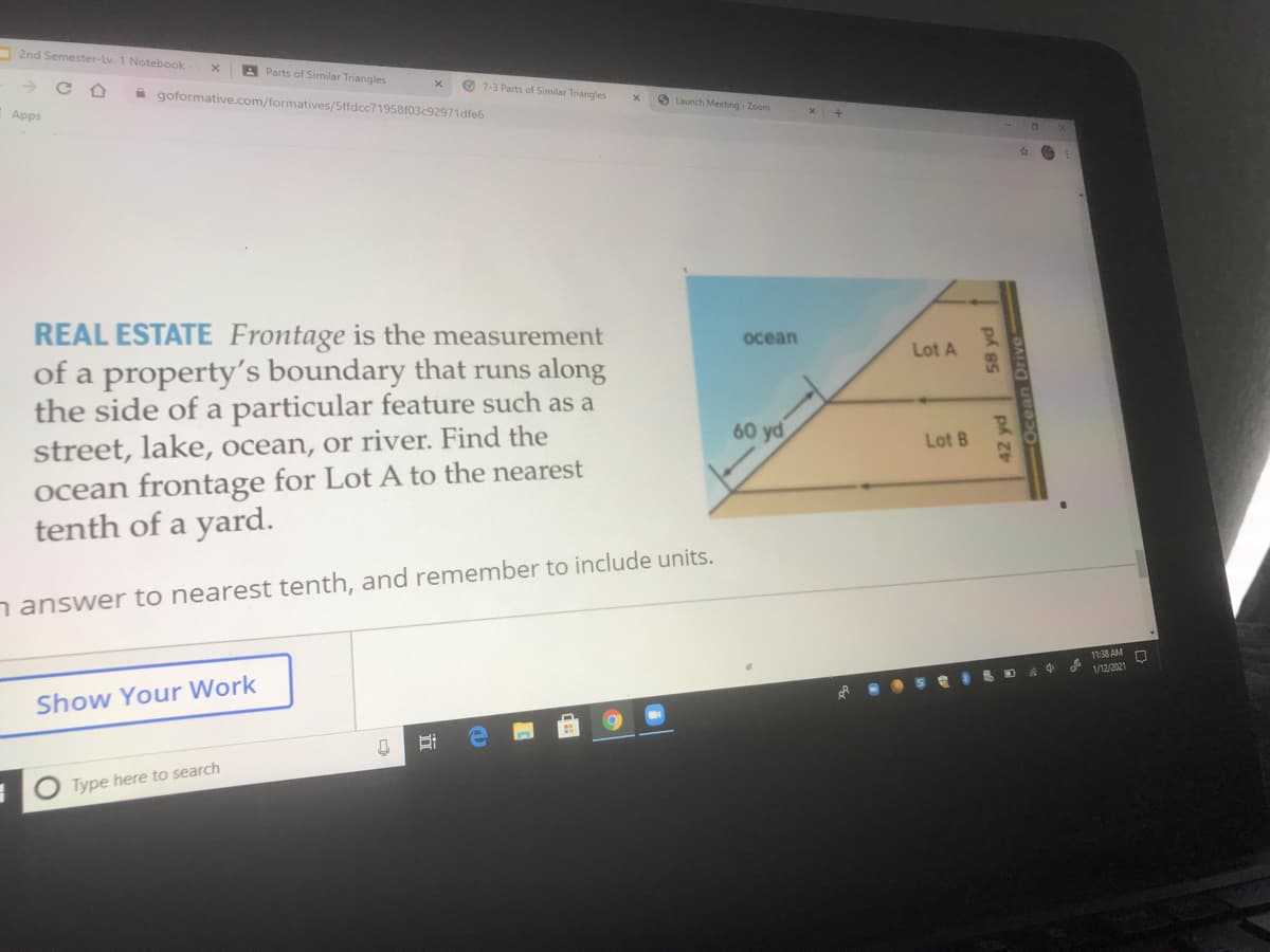 2nd Semester-Lv. 1 Notebook
A Parts of Similar Triangles
O 7-3 Parts of Similar Triangles
A goformative.com/formatives/5ffdcc71958103c92971dfe6
O Launch Meeting - Zoom
Apps
REAL ESTATE Frontage is the measurement
of a property's boundary that runs along
the side of a particular feature such as a
street, lake, ocean, or river. Find the
ocean frontage for Lot A to the nearest
tenth of a yard.
ocean
Lot A
60 yd
Lot B
nanswer to nearest tenth, and remember to include units.
11:38 AM
1/12/2021
Show Your Work
Type here to search
42 yd
58 yd
Ocean Drive
