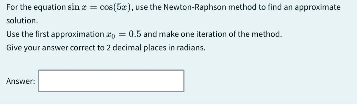 For the equation sin x = cos(5x), use the Newton-Raphson method to find an approximate
solution.
Use the first approximation x0 = 0.5 and make one iteration of the method.
Give your answer correct to 2 decimal places in radians.
Answer: