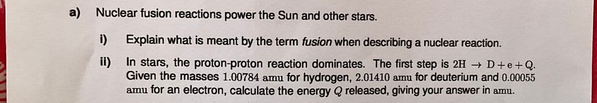 a) Nuclear fusion reactions power the Sun and other stars.
i) Explain what is meant by the term fusion when describing a nuclear reaction.
ii)
In stars, the proton-proton reaction dominates. The first step is 2HD+e+Q.
Given the masses 1.00784 amu for hydrogen, 2.01410 amu for deuterium and 0.00055
amu for an electron, calculate the energy Q released, giving your answer in amu.