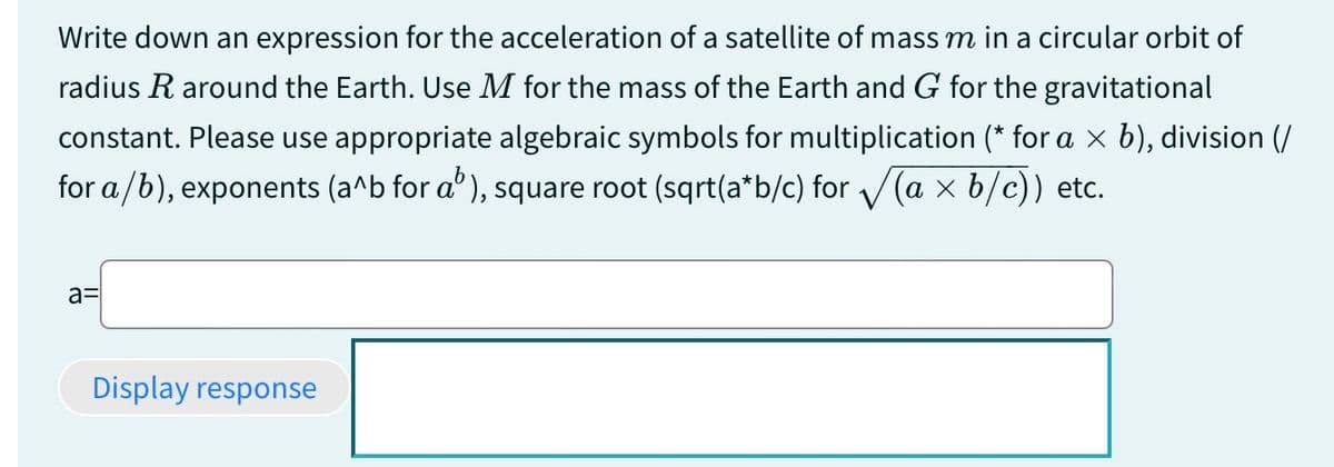 Write down an expression for the acceleration of a satellite of mass m in a circular orbit of
radius R around the Earth. Use M for the mass of the Earth and G for the gravitational
constant. Please use appropriate algebraic symbols for multiplication (* for a × b), division (/
for a/b), exponents (a^b for a³), square root (sqrt(a*b/c) for √√(a × b/c)) etc.
a=
Display response