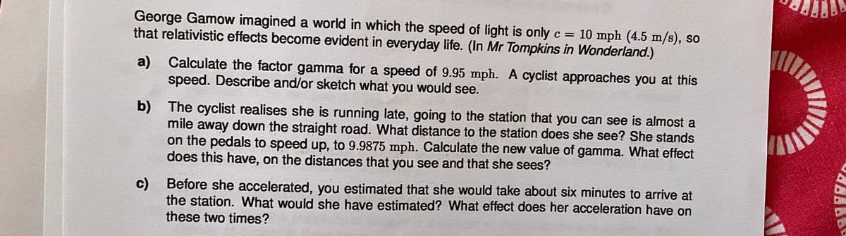 George Gamow imagined a world in which the speed of light is only c = 10 mph (4.5 m/s), so
that relativistic effects become evident in everyday life. (In Mr Tompkins in Wonderland.)
a)
Calculate the factor gamma for a speed of 9.95 mph. A cyclist approaches you at this
speed. Describe and/or sketch what you would see.
b) The cyclist realises she is running late, going to the station that you can see is almost a
mile away down the straight road. What distance to the station does she see? She stands
on the pedals to speed up, to 9.9875 mph. Calculate the new value of gamma. What effect
does this have, on the distances that you see and that she sees?
c) Before she accelerated, you estimated that she would take about six minutes to arrive at
the station. What would she have estimated? What effect does her acceleration have on
these two times?