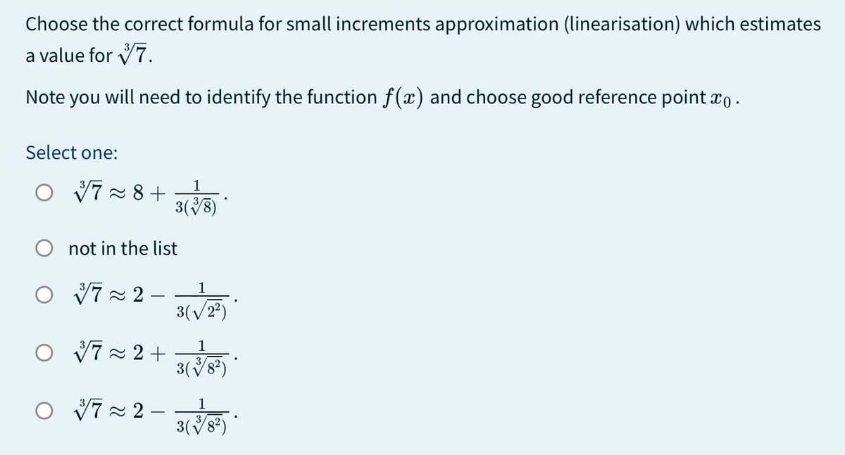 Choose the correct formula for small increments approximation (linearisation) which estimates
a value for
7.
Note you will need to identify the function f(x) and choose good reference point x .
Select one:
37≈8+
1
3(38)
not in the list
○ √72-
1
3(122)
1
0 1/7 ~ 2 + 3 (3/8)
1
0 7 × 2 - 3