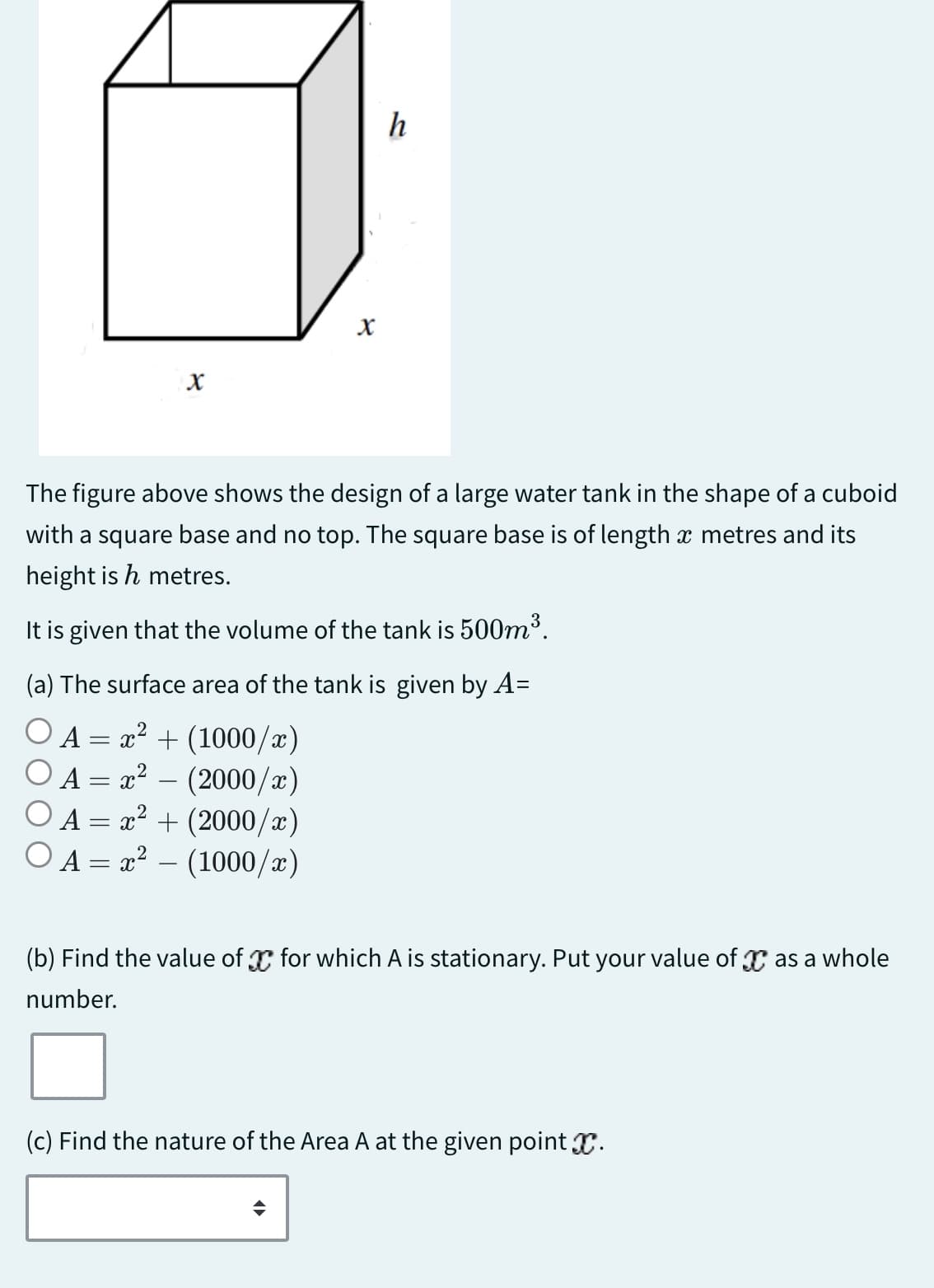 x
x
h
The figure above shows the design of a large water tank in the shape of a cuboid
with a square base and no top. The square base is of length x metres and its
height is h metres.
It is given that the volume of the tank is 500m³.
(a) The surface area of the tank is given by A=
A = x² + (1000/x)
A = x²
(2000/x)
A = x² + (2000/x)
A = x² - (1000/x)
(b) Find the value of x for which A is stationary. Put your value of x as a whole
number.
(c) Find the nature of the Area A at the given point X.