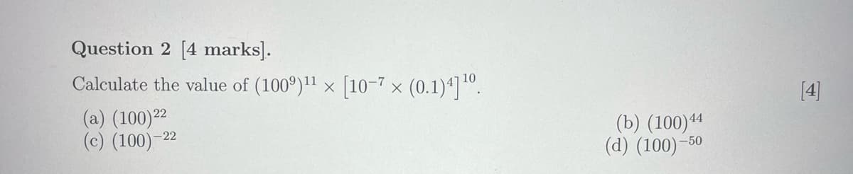 Question 2 [4 marks].
Calculate the value of (1009) 11 × [10-7 × (0.1)4] 10.
(a) (100) 22
(c) (100)-22
(b) (100) 44
(d) (100)-50
[4]