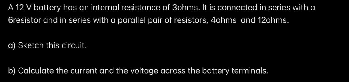 A 12 V battery has an internal resistance of 3ohms. It is connected in series with a
6resistor and in series with a parallel pair of resistors, 4ohms and 12ohms.
a) Sketch this circuit.
b) Calculate the current and the voltage across the battery terminals.