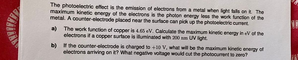 The photoelectric effect is the emission of electrons from a metal when light falls on it. The
maximum kinetic energy of the electrons is the photon energy less the work function of the
metal. A counter-electrode placed near the surface can pick up the photoelectric current.
a) The work function of copper is 4.65 eV. Calculate the maximum kinetic energy in eV of the
electrons if a copper surface is illuminated with 200 nm UV light.
b) If the counter-electrode is charged to +10 V, what will be the maximum kinetic energy of
electrons arriving on it? What negative voltage would cut the photocurrent to zero?