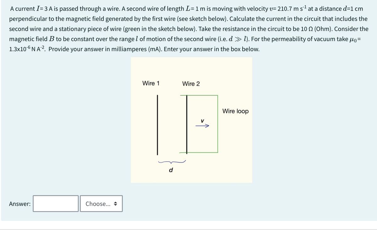 A current I= 3 A is passed through a wire. A second wire of length L = 1 m is moving with velocity v= 210.7 m s¹ at a distance d=1 cm
perpendicular to the magnetic field generated by the first wire (see sketch below). Calculate the current in the circuit that includes the
second wire and a stationary piece of wire (green in the sketch below). Take the resistance in the circuit to be 10 Q2 (Ohm). Consider the
magnetic field B to be constant over the range of motion of the second wire (i.e. d > 1). For the permeability of vacuum take μ₁ =
1.3x106 NA-2. Provide your answer in milliamperes (mA). Enter your answer in the box below.
Answer:
Choose... +
Wire 1
Wire 2
V
Wire loop