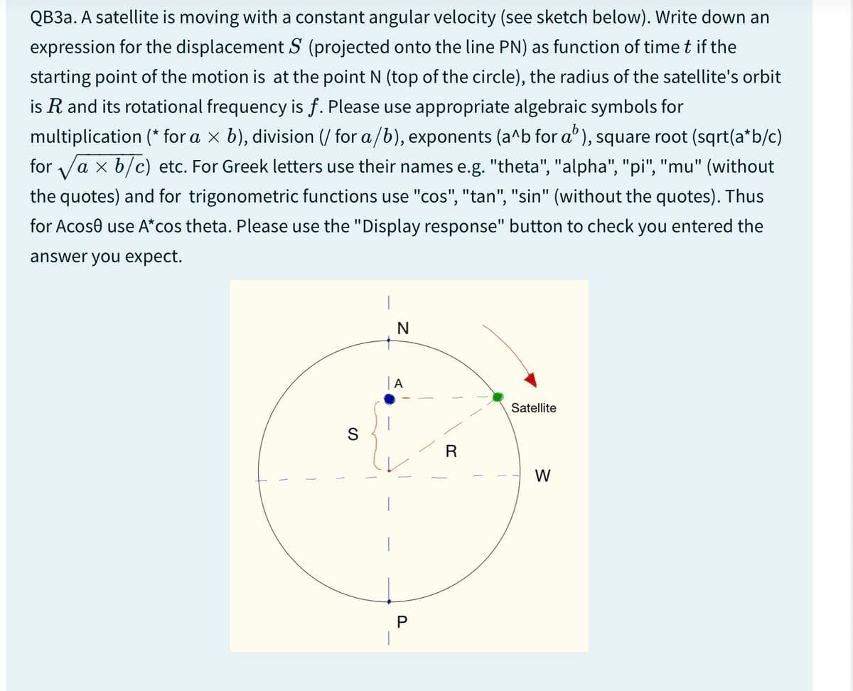 QB3a. A satellite is moving with a constant angular velocity (see sketch below). Write down an
expression for the displacement S (projected onto the line PN) as function of time t if the
starting point of the motion is at the point N (top of the circle), the radius of the satellite's orbit
is R and its rotational frequency is f. Please use appropriate algebraic symbols for
multiplication (* for a × b), division (/ for a/b), exponents (a^b for a³), square root (sqrt(a*b/c)
for √ax b/c) etc. For Greek letters use their names e.g. "theta", "alpha", "pi", "mu" (without
the quotes) and for trigonometric functions use "cos", "tan", "sin" (without the quotes). Thus
for Acose use A*cos theta. Please use the "Display response" button to check you entered the
answer you expect.
S
N
A
R
P
Satellite
W