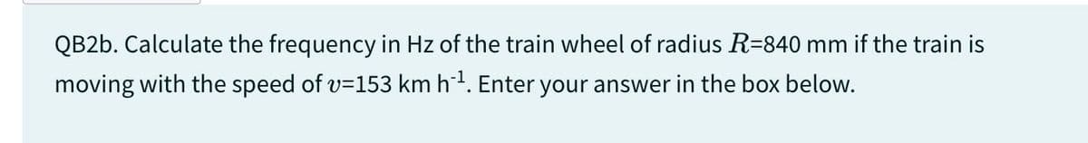QB2b. Calculate the frequency in Hz of the train wheel of radius R=840 mm if the train is
moving with the speed of v=153 km h¨¹. Enter your answer in the box below.