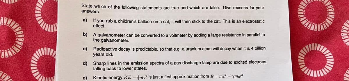 State which of the following statements are true and which are false. Give reasons for your
answers.
a)
b)
If you rub a children's balloon on a cat, it will then stick to the cat. This is an electrostatic
effect.
A galvanometer can be converted to a voltmeter by adding a large resistance in parallel to
the galvanometer.
Radioactive decay is predictable, so that e.g. a uranium atom will decay when it is 4 billion
years old.
c)
d)
e)
Kinetic energy KE = 1½mv² is just a first approximation from E = mc² = ymoc²
Sharp lines in the emission spectra of a gas discharge lamp are due to excited electrons
falling back to lower states.