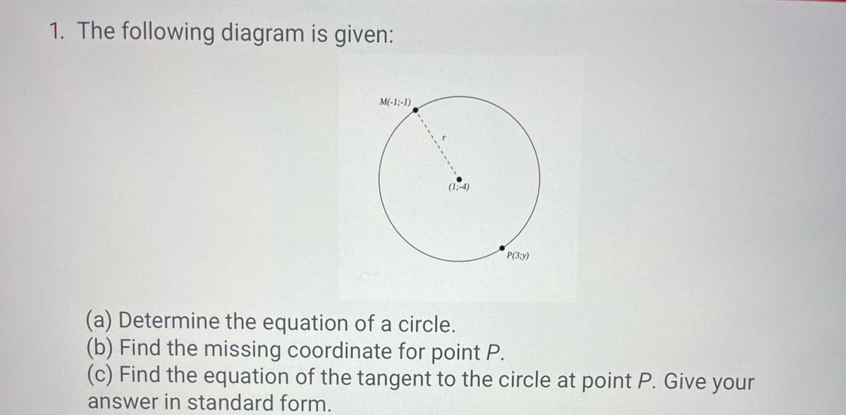 1. The following diagram is given:
M(-1;-1)
(1;-4)
P(3;y)
(a) Determine the equation of a circle.
(b) Find the missing coordinate for point P.
(c) Find the equation of the tangent to the circle at point P. Give your
answer in standard form.