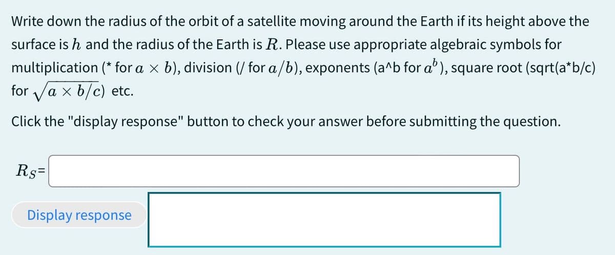 Write down the radius of the orbit of a satellite moving around the Earth if its height above the
surface is h and the radius of the Earth is R. Please use appropriate algebraic symbols for
multiplication (* for a × b), division (/ for a/b), exponents (a^b for a³), square root (sqrt(a*b/c)
for axb/c) etc.
Click the "display response" button to check your answer before submitting the question.
Rs=
Display response