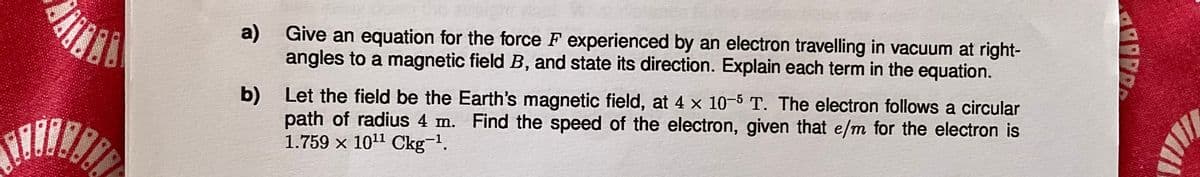 a)
b)
Give an equation for the force F experienced by an electron travelling in vacuum at right-
angles to a magnetic field B, and state its direction. Explain each term in the equation.
Let the field be the Earth's magnetic field, at 4 x 10-5 T. The electron follows a circular
path of radius 4 m. Find the speed of the electron, given that e/m for the electron is
1.759 × 10¹¹ Ckg-1.