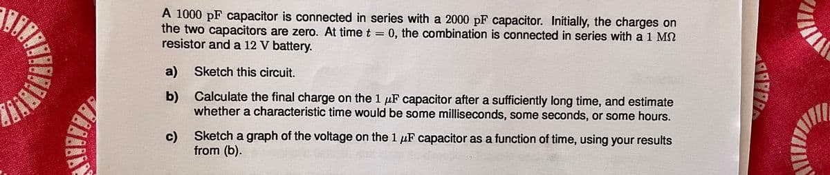 A 1000 pF capacitor is connected in series with a 2000 pF capacitor. Initially, the charges on
the two capacitors are zero. At time t = 0, the combination is connected in series with a 1 M
resistor and a 12 V battery.
a) Sketch this circuit.
b) Calculate the final charge on the 1 uF capacitor after a sufficiently long time, and estimate
whether a characteristic time would be some milliseconds, some seconds, or some hours.
c)
Sketch a graph of the voltage on the 1 uF capacitor as a function of time, using your results
from (b).