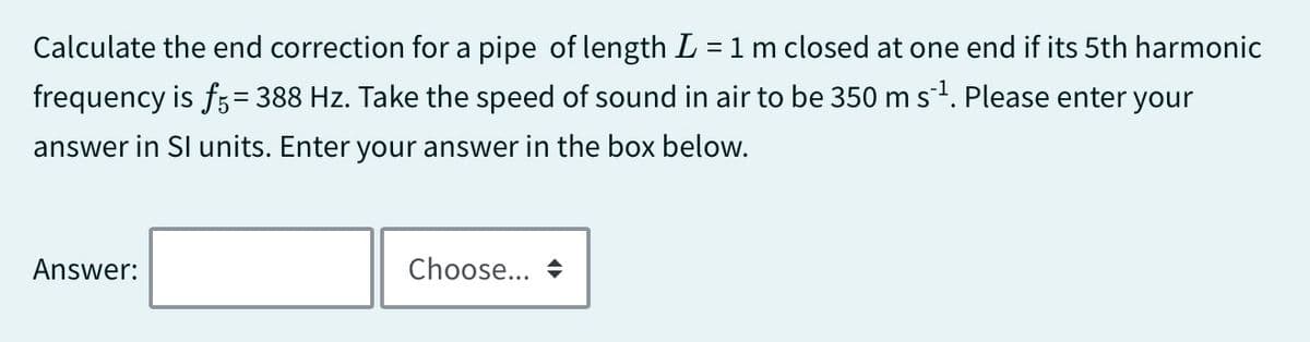Calculate the end correction for a pipe of length L = 1 m closed at one end if its 5th harmonic
=
frequency is f5 388 Hz. Take the speed of sound in air to be 350 m s¨¹. Please enter your
answer in SI units. Enter your answer in the box below.
Answer:
Choose... →