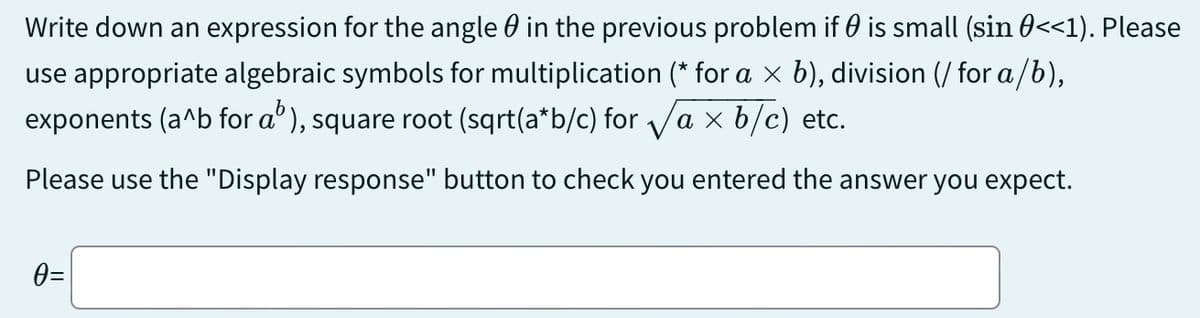 Write down an expression for the angle in the previous problem if 0 is small (sin 0<<1). Please
use appropriate algebraic symbols for multiplication (* for a × b), division (/ for a/b),
exponents (a^b for a³), square root (sqrt(a*b/c) for √a × b/c) etc.
Please use the "Display response" button to check you entered the answer you expect.
0=
