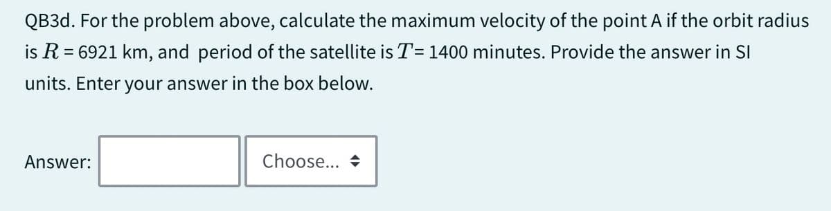 QB3d. For the problem above, calculate the maximum velocity of the point A if the orbit radius
is R = 6921 km, and period of the satellite is T = 1400 minutes. Provide the answer in SI
units. Enter your answer in the box below.
Answer:
Choose...