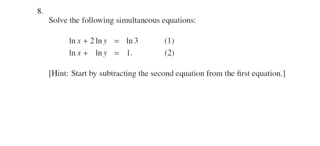 8.
Solve the following simultaneous equations:
In x + 2 lny
=
In 3
(1)
In x + Iny
=
1.
(2)
[Hint: Start by subtracting the second equation from the first equation.]