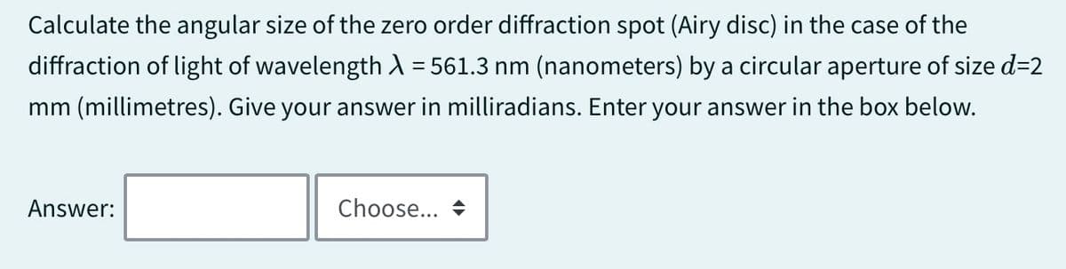 Calculate the angular size of the zero order diffraction spot (Airy disc) in the case of the
diffraction of light of wavelength λ = 561.3 nm (nanometers) by a circular aperture of size d=2
mm (millimetres). Give your answer in milliradians. Enter your answer in the box below.
Answer:
Choose... →
