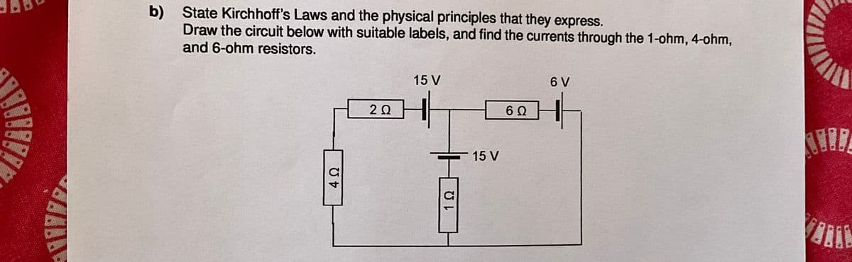 b) State Kirchhoff's Laws and the physical principles that they express.
Draw the circuit below with suitable labels, and find the currents through the 1-ohm, 4-ohm,
and 6-ohm resistors.
4 Ω
2 Ω
15 V
I
15 V
1 Ω
6 V
6 Ω