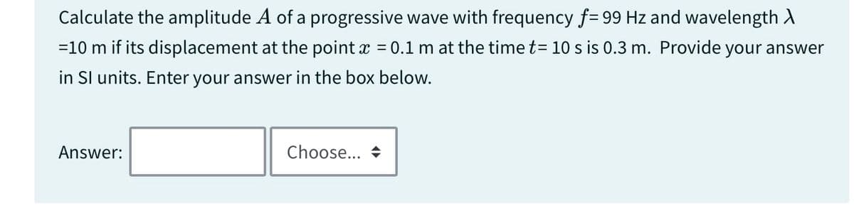 Calculate the amplitude A of a progressive wave with frequency f= 99 Hz and wavelength >
=10 m if its displacement at the point x = 0.1 m at the time t= 10 s is 0.3 m. Provide your answer
in SI units. Enter your answer in the box below.
Answer:
Choose...