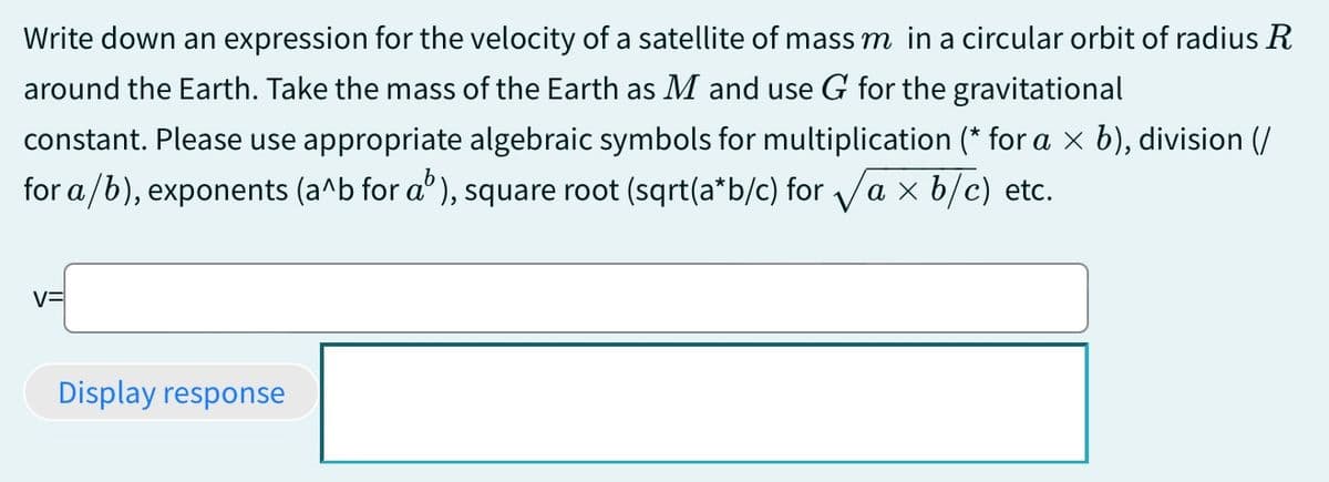 Write down an expression for the velocity of a satellite of mass m in a circular orbit of radius R
around the Earth. Take the mass of the Earth as M and use G for the gravitational
constant. Please use appropriate algebraic symbols for multiplication (* for a × b), division (/
for a/b), exponents (a^b for a³), square root (sqrt(a*b/c) for √a × b/c) etc.
Display response