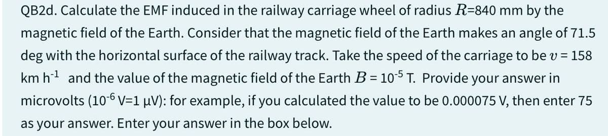 QB2d. Calculate the EMF induced in the railway carriage wheel of radius R=840 mm by the
magnetic field of the Earth. Consider that the magnetic field of the Earth makes an angle of 71.5
deg with the horizontal surface of the railway track. Take the speed of the carriage to be v = = 158
km h¹ and the value of the magnetic field of the Earth B = 10-5 T. Provide your answer in
microvolts (10-6 V=1 μV): for example, if you calculated the value to be 0.000075 V, then enter 75
as your answer. Enter your answer in the box below.
