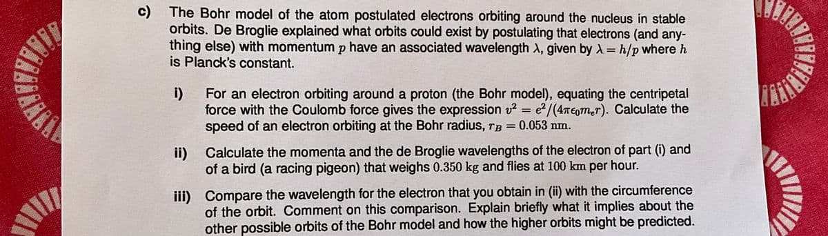 c) The Bohr model of the atom postulated electrons orbiting around the nucleus in stable
orbits. De Broglie explained what orbits could exist by postulating that electrons (and any-
thing else) with momentum p have an associated wavelength λ, given by λ=h/p where h
is Planck's constant.
i)
For an electron orbiting around a proton (the Bohr model), equating the centripetal
force with the Coulomb force gives the expression v² = e²/(4πεmer). Calculate the
speed of an electron orbiting at the Bohr radius, ˜Â = 0.053 nm.
ii) Calculate the momenta and the de Broglie wavelengths of the electron of part (i) and
of a bird (a racing pigeon) that weighs 0.350 kg and flies at 100 km per hour.
iii) Compare the wavelength for the electron that you obtain in (ii) with the circumference
of the orbit. Comment on this comparison. Explain briefly what it implies about the
other possible orbits of the Bohr model and how the higher orbits might be predicted.