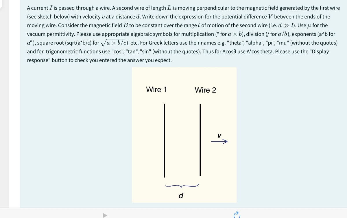 A current I is passed through a wire. A second wire of length L is moving perpendicular to the magnetic field generated by the first wire
(see sketch below) with velocity v at a distance d. Write down the expression for the potential difference V between the ends of the
moving wire. Consider the magnetic field B to be constant over the range of motion of the second wire (i.e. d » 1). Use μ for the
vacuum permittivity. Please use appropriate algebraic symbols for multiplication (* for a × b), division (/ for a/b), exponents (a^b for
a³), square root (sqrt(a*b/c) for √a× b/c) etc. For Greek letters use their names e.g. "theta", "alpha", "pi", "mu" (without the quotes)
and for trigonometric functions use "cos", "tan", "sin" (without the quotes). Thus for Acose use A*cos theta. Please use the "Display
response" button to check you entered the answer you expect.
Wire 1
Wire 2
d
V