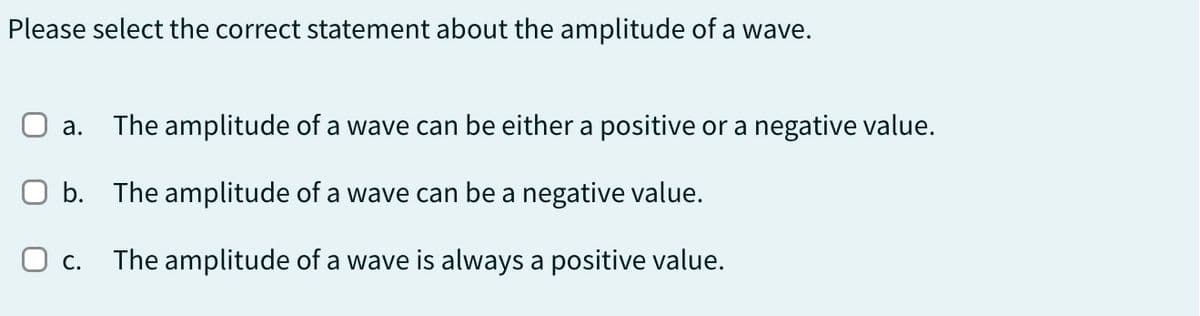 Please select the correct statement about the amplitude of a wave.
a. The amplitude of a wave can be either a positive or a negative value.
☐ b. The amplitude of a wave can be a negative value.
О с.
The amplitude of a wave is always a positive value.