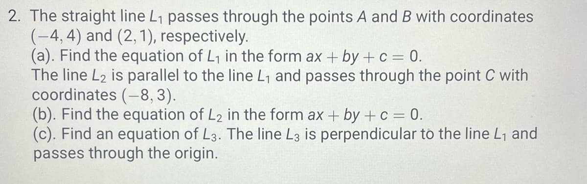 2. The straight line L₁ passes through the points A and B with coordinates
(-4, 4) and (2, 1), respectively.
(a). Find the equation of L₁ in the form ax + by + c = 0.
The line L2 is parallel to the line L₁ and passes through the point C with
coordinates (-8, 3).
(b). Find the equation of L2 in the form ax + by + c = 0.
(c). Find an equation of L3. The line L3 is perpendicular to the line L₁ and
passes through the origin.
