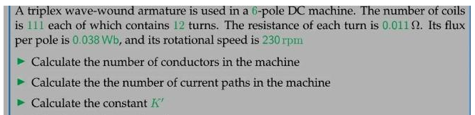 A triplex wave-wound armature is used in a 6-pole DC machine. The number of coils
is 111 each of which contains 12 turns. The resistance of each turn is 0.0112. Its flux
per pole is 0.038 Wb, and its rotational speed is 230 rpm
Calculate the number of conductors in the machine
Calculate the the number of current paths in the machine
Calculate the constant K'
