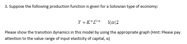 3. Suppose the following production function is given for a Solowian type of economy:
Y = K*L- 1(a(2
Please show the transition dynamics in this model by using the appropriate graph (Hint: Please pay
attention to the value range of input elasticity of capital, a)
