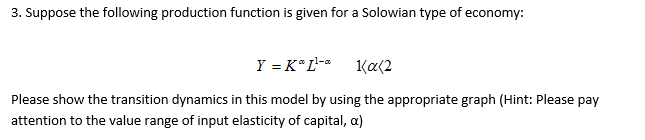 3. Suppose the following production function is given for a Solowian type of economy:
Y = K*L-*
Ka(2
Please show the transition dynamics in this model by using the appropriate graph (Hint: Please pay
attention to the value range of input elasticity of capital, a)
