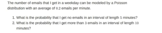 The number of emails that I get in a weekday can be modeled by a Poisson
distribution with an average of 0.2 emails per minute.
1. What is the probability that I get no emails in an interval of length 5 minutes?
2. What is the probability that I get more than 3 emails in an interval of length 10
minutes?
