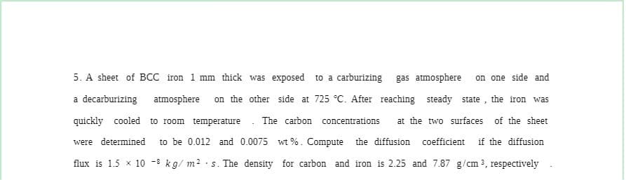 5. A sheet of BCC iron 1 mm thick was exposed to a carburizing gas atmosphere
on one side and
a decarburizing atmosphere
on the other side at 725 °C. After reaching steady state , the iron was
quickly cooled to room temperature. The carbon concentrations
at the two surfaces of the sheet
were determined
to be 0.012 and 0.0075 wt %. Compute the diffusion coefficient if the diffusion
flux is 1.5 x 10 -8 kg/ m? · s. The density for carbon and iron is 2.25 and 7.87 g/cm 3, respectively
•S.
