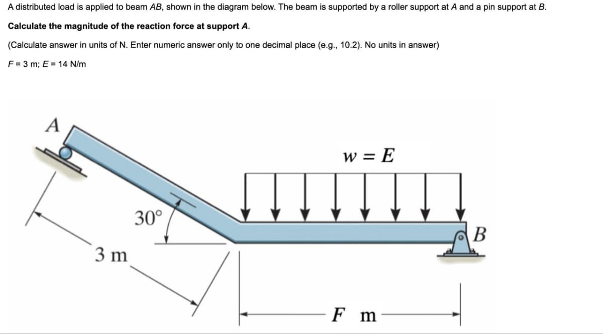 A distributed load is applied to beam AB, shown in the diagram below. The beam is supported by a roller support at A and a pin support at B.
Calculate the magnitude of the reaction force at support A.
(Calculate answer in units of N. Enter numeric answer only to one decimal place (e.g., 10.2). No units in answer)
F = 3 m; E = 14 N/m
A
3 m
30°
w = E
F m
B