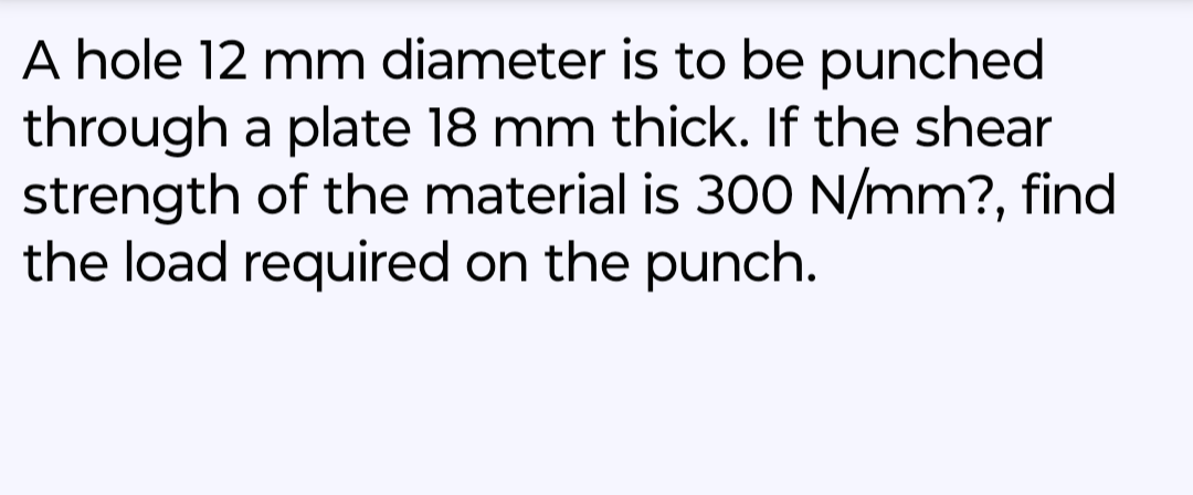 A hole 12 mm diameter is to be punched.
through a plate 18 mm thick. If the shear
strength of the material is 300 N/mm?, find
the load required on the punch.