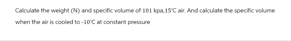 Calculate the weight (N) and specific volume of 101 kpa, 15'C air. And calculate the specific volume
when the air is cooled to -10'C at constant pressure