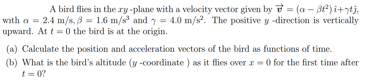 A bird flies in the ry -plane with a velocity vector given by ở = (a – Bt²) î+ytî,
1.6 m/s³ and y = 4.0 m/s². The positive y -direction is vertically
with a = 2.4 m/s, B =
upward. At t = 0 the bird is at the origin.
(a) Calculate the position and acceleration vectors of the bird as functions of time.
O for the first time after
(b) What is the bird's altitude (y -coordinate ) as it flies over x =
t = 0?
